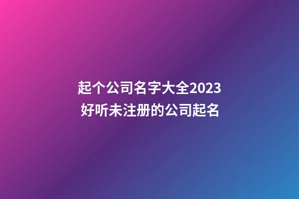 起个公司名字大全2023 好听未注册的公司起名